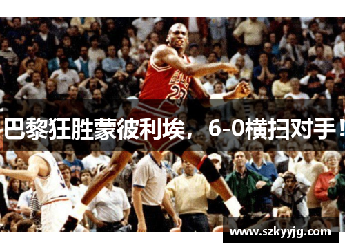 巴黎狂胜蒙彼利埃,6-0横扫对手! 巴黎狂胜蒙彼利埃,6-0横扫对手!